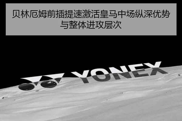 贝林厄姆前插提速激活皇马中场纵深优势与整体进攻层次